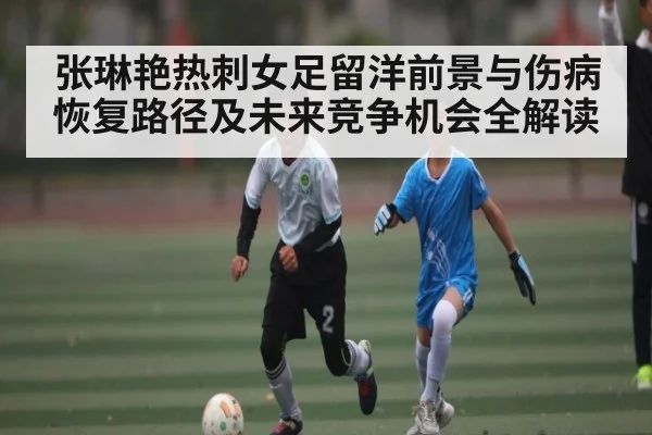 张琳艳热刺女足留洋前景与伤病恢复路径及未来竞争机会全解读
