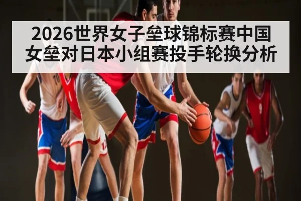 2026世界女子垒球锦标赛中国女垒对日本小组赛投手轮换分析