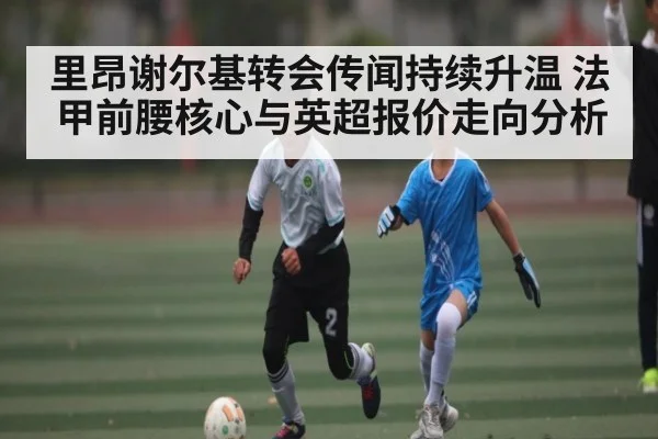 里昂谢尔基转会传闻持续升温 法甲前腰核心与英超报价走向分析