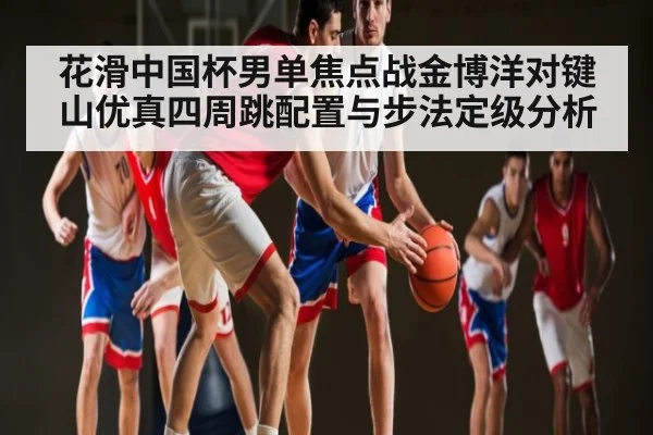 花滑中国杯男单焦点战金博洋对键山优真四周跳配置与步法定级分析